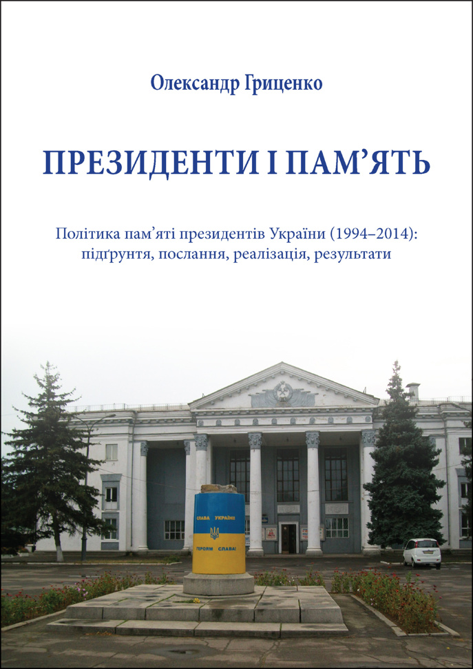 Президенти і пам’ять. Політика пам’яті президентів України (1994–2014): підґрунтя, послання, реалізація, результати. Автор — Олександр Гриценко